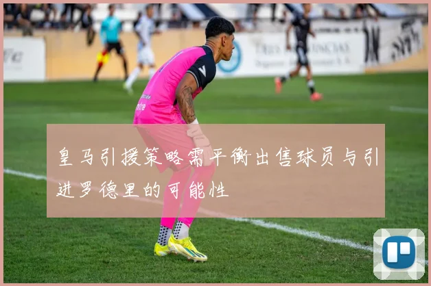皇马引援策略需平衡出售球员与引进罗德里的可能性