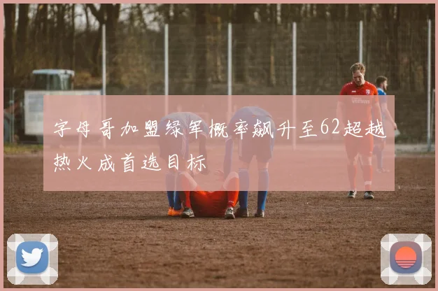 字母哥加盟绿军概率飙升至62超越热火成首选目标