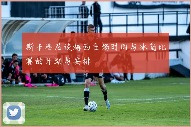 斯卡洛尼谈梅西出场时间与冰岛比赛的计划与安排