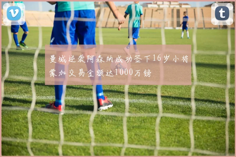 曼城逆袭阿森纳成功签下16岁小将蒙加交易金额达1000万镑