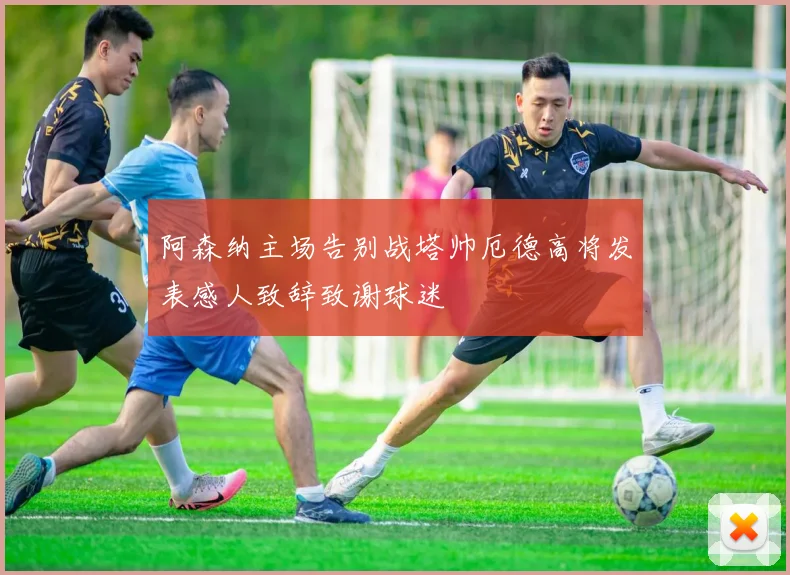 阿森纳主场告别战塔帅厄德高将发表感人致辞致谢球迷