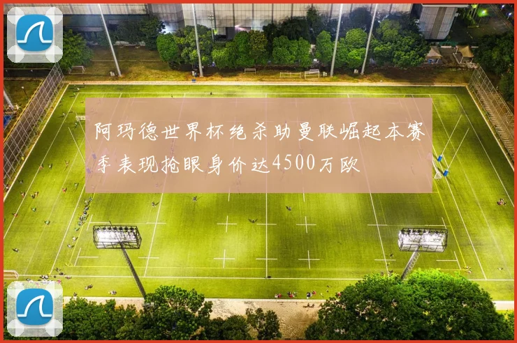 阿玛德世界杯绝杀助曼联崛起本赛季表现抢眼身价达4500万欧