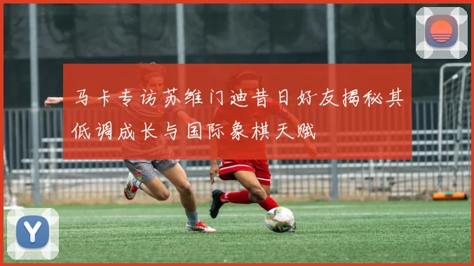 马卡专访苏维门迪昔日好友揭秘其低调成长与国际象棋天赋