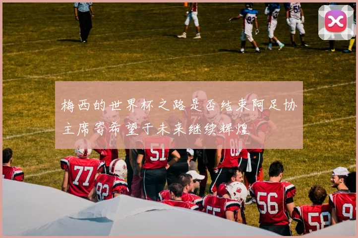 梅西的世界杯之路是否结束阿足协主席寄希望于未来继续辉煌