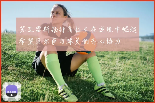 苏亚雷斯期待乌拉圭在逆境中崛起希望贝尔萨与球员们齐心协力
