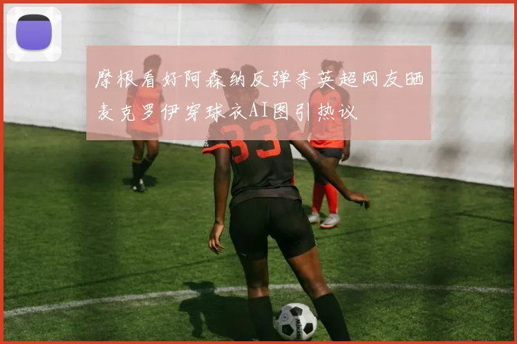 摩根看好阿森纳反弹夺英超网友晒麦克罗伊穿球衣AI图引热议