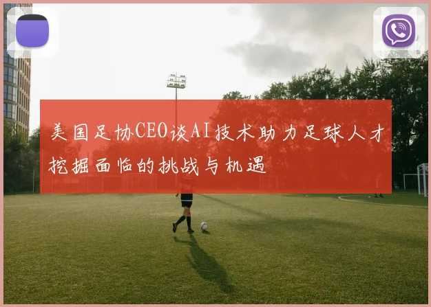 美国足协CEO谈AI技术助力足球人才挖掘面临的挑战与机遇