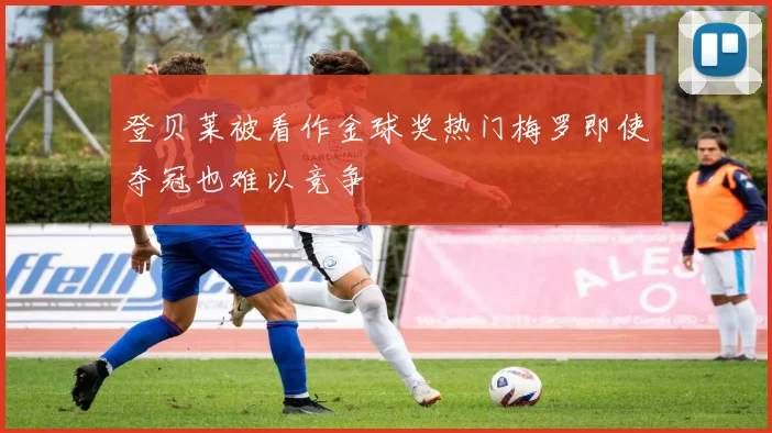 登贝莱被看作金球奖热门梅罗即使夺冠也难以竞争