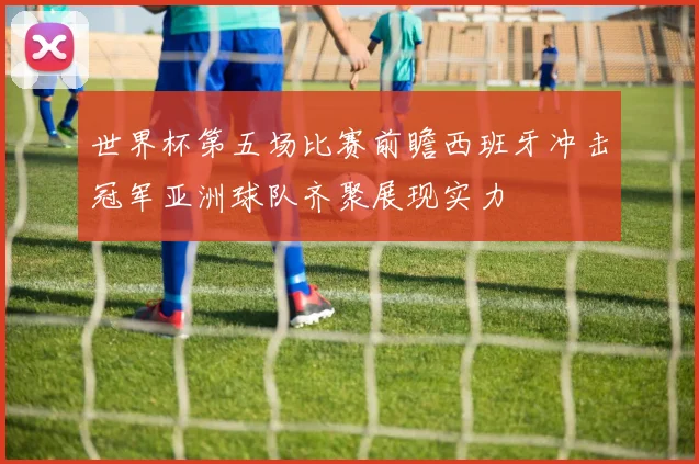 世界杯第五场比赛前瞻西班牙冲击冠军亚洲球队齐聚展现实力