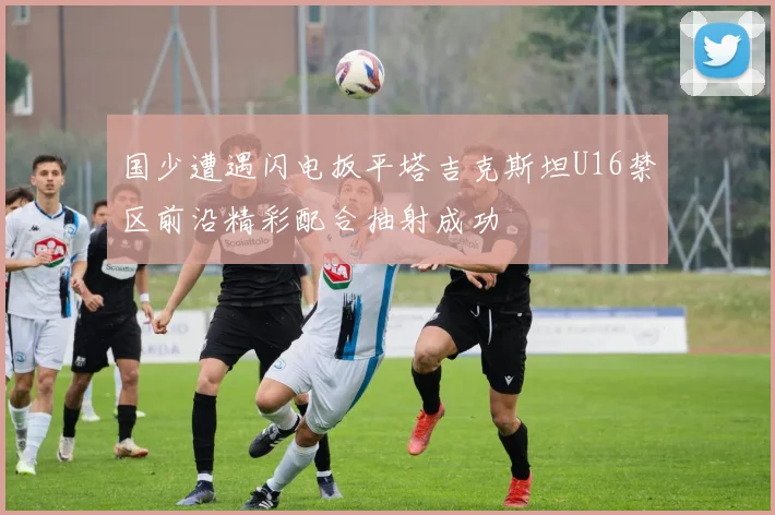 国少遭遇闪电扳平塔吉克斯坦U16禁区前沿精彩配合抽射成功