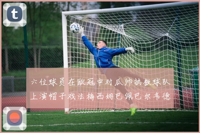六位球员在欧冠中对瓜帅执教球队上演帽子戏法梅西姆巴佩巴尔韦德等人齐聚