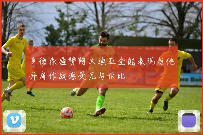 亨德森盛赞阿夫迪亚全能表现与他并肩作战感受无与伦比