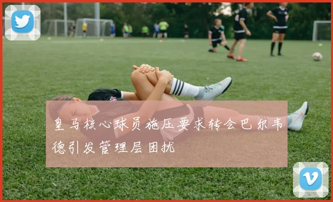 皇马核心球员施压要求转会巴尔韦德引发管理层困扰