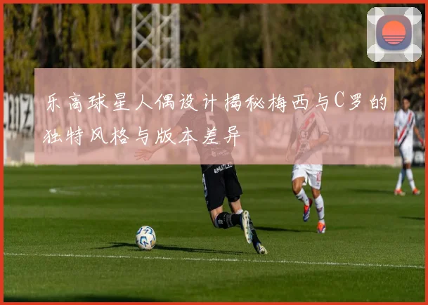 乐高球星人偶设计揭秘梅西与C罗的独特风格与版本差异