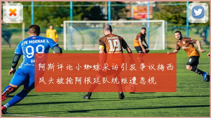 阿斯评论小蜘蛛采访引发争议梅西风头被抢阿根廷队规矩遭忽视