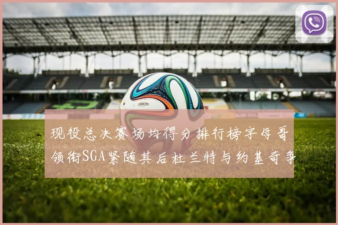 现役总决赛场均得分排行榜字母哥领衔SGA紧随其后杜兰特与约基奇争夺第三名