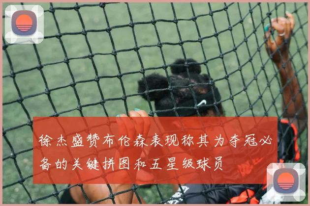 徐杰盛赞布伦森表现称其为夺冠必备的关键拼图和五星级球员