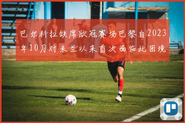 巴尔科拉缺席欧冠赛场巴黎自2023年10月对米兰以来首次面临此困境