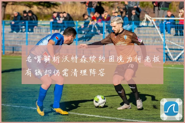 名嘴解析沃特森续约困境为何老板有钱却仍需清理阵容